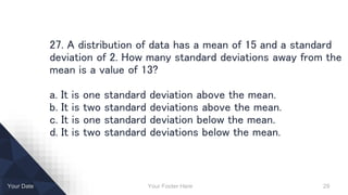 Your Footer Here 29Your Date
27. A distribution of data has a mean of 15 and a standard
deviation of 2. How many standard deviations away from the
mean is a value of 13?
a. It is one standard deviation above the mean.
b. It is two standard deviations above the mean.
c. It is one standard deviation below the mean.
d. It is two standard deviations below the mean.
 