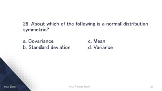 Your Footer Here 31Your Date
29. About which of the following is a normal distribution
symmetric?
a. Covariance c. Mean
b. Standard deviation d. Variance
 