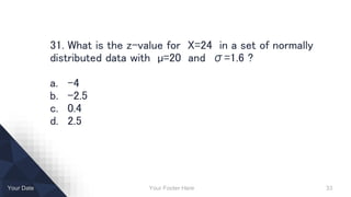 Your Footer Here 33Your Date
31. What is the z-value for X=24 in a set of normally
distributed data with µ=20 and σ=1.6 ?
a. -4
b. -2.5
c. 0.4
d. 2.5
 