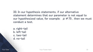 Your Footer Here 35Your Date
33. In our hypothesis statements, if our alternative
statement determines that our parameter is not equal to
our hypothesized value, for example: μ≠75 , then we must
conduct a test.
a. right-tail
b. left-tail
c. two-tail
d. no-tail
 