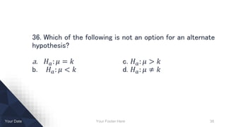 Your Footer Here 38Your Date
36. Which of the following is not an option for an alternate
hypothesis?
a. 𝐻 𝑎: 𝜇 = 𝑘 c. 𝐻 𝑎: 𝜇 > 𝑘
b. 𝐻 𝑎: 𝜇 < 𝑘 d. 𝐻 𝑎: 𝜇 ≠ 𝑘
 