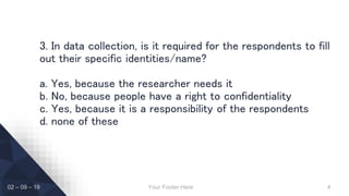 Your Footer Here 4
3. In data collection, is it required for the respondents to fill
out their specific identities/name?
a. Yes, because the researcher needs it
b. No, because people have a right to confidentiality
c. Yes, because it is a responsibility of the respondents
d. none of these
02 – 09 – 19
 