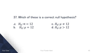 Your Footer Here 40Your Date
37. Which of these is a correct null hypothesis?
a. 𝐻0: ∝ = 12 c. 𝐻0: 𝜇 ≠ 12
b. 𝐻0: 𝜇 = 12 d. 𝐻0: 𝜇 > 12
 