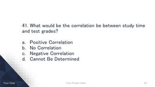Your Footer Here 44Your Date
41. What would be the correlation be between study time
and test grades?
a. Positive Correlation
b. No Correlation
c. Negative Correlation
d. Cannot Be Determined
 