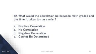 Your Footer Here 45Your Date
42. What would the correlation be between math grades and
the time it takes to run a mile ?
a. Positive Correlation
b. No Correlation
c. Negative Correlation
d. Cannot Be Determined
 