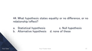Your Footer Here 47Your Date
44. What hypothesis states equality or no difference, or no
relationship/effect?
a. Statistical hypothesis c. Null hypothesis
b. Alternative hypothesis d. none of these
 