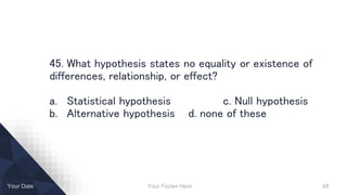 Your Footer Here 48Your Date
45. What hypothesis states no equality or existence of
differences, relationship, or effect?
a. Statistical hypothesis c. Null hypothesis
b. Alternative hypothesis d. none of these
 