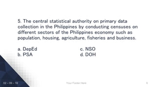 Your Footer Here 6
5. The central statistical authority on primary data
collection in the Philippines by conducting censuses on
different sectors of the Philippines economy such as
population, housing, agriculture, fisheries and business.
a. DepEd c. NSO
b. PSA d. DOH
02 – 09 – 19
 