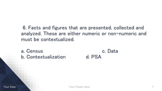 Your Footer Here 7Your Date
6. Facts and figures that are presented, collected and
analyzed. These are either numeric or non-numeric and
must be contextualized.
a. Census c. Data
b. Contextualization d. PSA
 