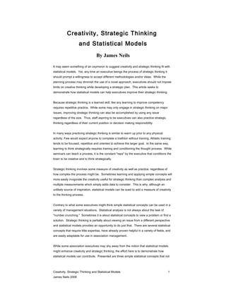Creativity, Strategic Thinking
                     and Statistical Models
                                   By James Neils

It may seem something of an oxymoron to suggest creativity and strategic thinking fit with
statistical models. Yet, any time an executive beings the process of strategic thinking it
should prompt a willingness to accept different methodologies and/or ideas. While the
planning process may diminish the use of a novel approach, executives should not impose
limits on creative thinking while developing a strategic plan. This article seeks to
demonstrate how statistical models can help executives improve their strategic thinking.


Because strategic thinking is a learned skill, like any learning to improve competency
requires repetitive practice. While some may only engage in strategic thinking on major
issues, improving strategic thinking can also be accomplished by using any issue
regardless of the size. Thus, staff aspiring to be executives can also practice strategic
thinking regardless of their current position or decision making responsibility.


In many ways practicing strategic thinking is similar to warm up prior to any physical
activity. Few would expect anyone to complete a triathlon without training. Athletic training
tends to be focused, repetitive and oriented to achieve the larger goal. In the same way,
learning to think strategically requires training and conditioning the thought process. While
seminars can teach a process, it is the constant "reps" by the executive that conditions the
brain to be creative and to think strategically.


Strategic thinking involves some measure of creativity as well as practice, regardless of
how complex the process might be. Sometimes learning and applying simple concepts will
more easily invigorate the creativity useful for strategic thinking than complex analysis and
multiple measurements which simply adds data to consider. This is why, although an
unlikely source of inspiration, statistical models can be sued to add a measure of creativity
to the thinking process.


Contrary to what some executives might think simple statistical concepts can be used in a
variety of management situations. Statistical analysis is not always about the task of
"number crunching." Sometimes it is about statistical concepts to view a problem or find a
solution. Strategic thinking is partially about viewing an issue from a different perspective
and statistical models provides an opportunity to do just that. There are several statistical
concepts that require little expertise, have already proven helpful in a variety of fields, and
are easily adaptable for use in association management.


While some association executives may shy away from the notion that statistical models
might enhance creativity and strategic thinking, the effort here is to demonstrate how
statistical models can contribute. Presented are three simple statistical concepts that not




Creativity, Strategic Thinking and Statistical Models                                        1
James Neils 2008
 