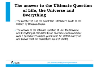 Data, Statistics and Spatial Representation
The answer to the Ultimate Question
of Life, the Universe and
Everything
•  The number 42 is in the novel ‘The Hitchhiker's Guide to the
Galaxy’ by Douglas Adams.
•  The Answer to the Ultimate Question of Life, the Universe,
and Everything is calculated by an enormous supercomputer
over a period of 7.5 million years to be 42. Unfortunately no
one knows what the correlations are (42 what?)
 