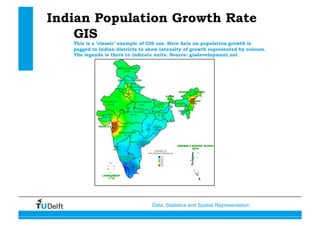 Data, Statistics and Spatial Representation
Indian Population Growth Rate
GIS
This is a ‘classic’ example of GIS use. Here data on population growth is
pegged to Indian districts to show intensity of growth represented by colours.
The legenda is there to indicate units. Source: gisdevelopment.net
 