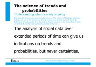 Data, Statistics and Spatial Representation
The science of trends and
probabilities
The analysis of social data over
extended periods of time can give us
indications on trends and
probabilities, but never certainties.
Undersanding where society is going
It is possible to measure some social processes. The science of big large numbers
informs us about the behaviour of large numbers of people, but not about the
behaviour of individuals. It is also not an ‘exact’ science, in the sense that results
are inferred, but they are not mathematical certainties.
 