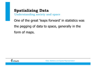 Data, Statistics and Spatial Representation
Spatializing Data
One of the great ‘leaps forward’ in statistics was
the pegging of data to space, generally in the
form of maps.
Understanding society and space
 