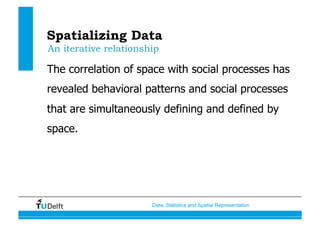 Data, Statistics and Spatial Representation
Spatializing Data
The correlation of space with social processes has
revealed behavioral patterns and social processes
that are simultaneously defining and defined by
space.
An iterative relationship
 