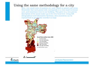Data, Statistics and Spatial Representation
Using the same methodology for a city
Here, very small units of analysis are used, based on postal code areas.
Remember that each postal code corresponds to a very small territorial
unit, and sometimes even to one building. This gives us a very precise
description of the social make-up at the very local level. Using GIS
(Geographical and Information Systems), data (numbers) can be
represented on geographic interface (a map)
 