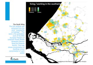 Data, Statistics and Spatial Representation
living / working in the southwing 
source: Geographical Informa4onal System, Cluster Analysis 
The South Wing
This GIS analysis was
extracted from the
work “Looping the
archipelago” . This
work is the graduation
work of the EMU
European Masters of
Urbanism Studio Mobile
Strategies (Remon
Rooij and Roberto
Rocco). This map
shows concentration of
dwellings versus
concentration of work
posts)
 