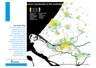 Data, Statistics and Spatial Representation
services / produc4on in the southwing 
source: Geographical Informa4onal System, Cluster Analysis 
The South Wing
This GIS analysis was
extracted from the
work “Looping the
archipelago” . This
work is the graduation
work of the EMU
European Masters of
Urbanism Studio Mobile
Strategies (Remon
Rooij and Roberto
Rocco). This map
shows concentration of
services versus
concentration of
industrial activity.
 