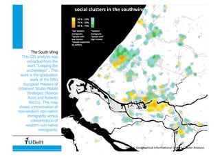 Data, Statistics and Spatial Representation
social clusters in the southwing 
source: Geographical Informa4onal System, Cluster Analysis 
The South Wing
This GIS analysis was
extracted from the
work “Looping the
archipelago” . This
work is the graduation
work of the EMU
European Masters of
Urbanism Studio Mobile
Strategies (Remon
Rooij and Roberto
Rocco). This map
shows concentration of
non-western non-native
immigrants versus
concentration of
western non-native
immigrants.
 