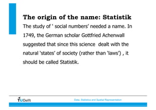 Data, Statistics and Spatial Representation
The origin of the name: Statistik
The study of ‘ social numbers’ needed a name. In
1749, the German scholar Gottfried Achenwall
suggested that since this science dealt with the
natural ‘states’ of society (rather than ‘laws’) , it
should be called Statistik.
 