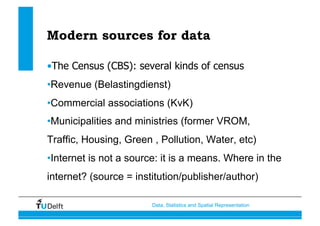 Data, Statistics and Spatial Representation
Modern sources for data
• The Census (CBS): several kinds of census
• Revenue (Belastingdienst)
• Commercial associations (KvK)
• Municipalities and ministries (former VROM,
Traffic, Housing, Green , Pollution, Water, etc)
• Internet is not a source: it is a means. Where in the
internet? (source = institution/publisher/author)
 