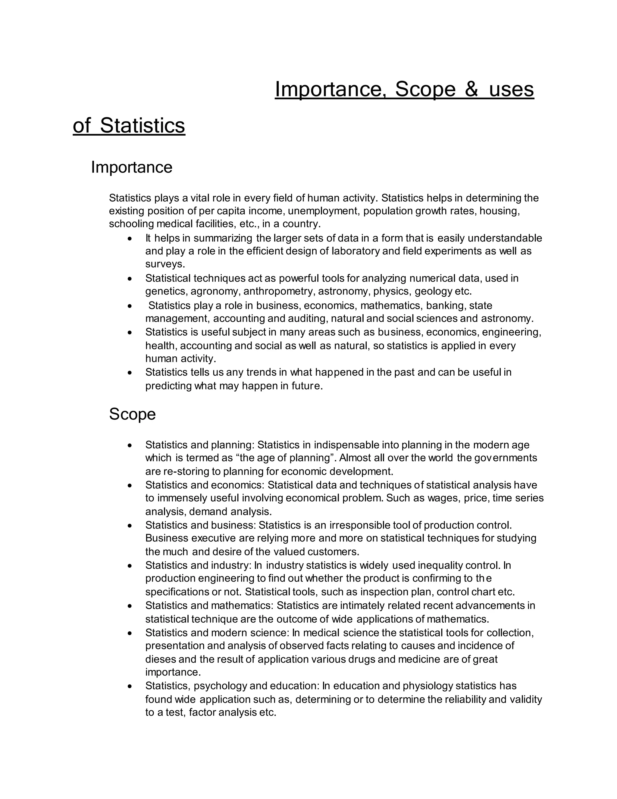 Importance, Scope & uses
of Statistics
Importance
Statistics plays a vital role in every field of human activity. Statistics helps in determining the
existing position of per capita income, unemployment, population growth rates, housing,
schooling medical facilities, etc., in a country.
 It helps in summarizing the larger sets of data in a form that is easily understandable
and play a role in the efficient design of laboratory and field experiments as well as
surveys.
 Statistical techniques act as powerful tools for analyzing numerical data, used in
genetics, agronomy, anthropometry, astronomy, physics, geology etc.
 Statistics play a role in business, economics, mathematics, banking, state
management, accounting and auditing, natural and social sciences and astronomy.
 Statistics is useful subject in many areas such as business, economics, engineering,
health, accounting and social as well as natural, so statistics is applied in every
human activity.
 Statistics tells us any trends in what happened in the past and can be useful in
predicting what may happen in future.
Scope
 Statistics and planning: Statistics in indispensable into planning in the modern age
which is termed as “the age of planning”. Almost all over the world the governments
are re-storing to planning for economic development.
 Statistics and economics: Statistical data and techniques of statistical analysis have
to immensely useful involving economical problem. Such as wages, price, time series
analysis, demand analysis.
 Statistics and business: Statistics is an irresponsible tool of production control.
Business executive are relying more and more on statistical techniques for studying
the much and desire of the valued customers.
 Statistics and industry: In industry statistics is widely used inequality control. In
production engineering to find out whether the product is confirming to the
specifications or not. Statistical tools, such as inspection plan, control chart etc.
 Statistics and mathematics: Statistics are intimately related recent advancements in
statistical technique are the outcome of wide applications of mathematics.
 Statistics and modern science: In medical science the statistical tools for collection,
presentation and analysis of observed facts relating to causes and incidence of
dieses and the result of application various drugs and medicine are of great
importance.
 Statistics, psychology and education: In education and physiology statistics has
found wide application such as, determining or to determine the reliability and validity
to a test, factor analysis etc.
 