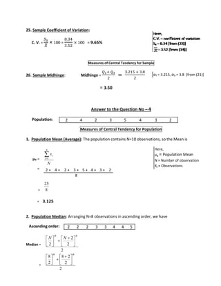 25. Sample Coefficient of Variation: 
C. V. = 
푆푥 
푋 
× 100 = 
0.34 
3.52 
× 100 = 9.65% 
Measures of Central Tendency for Sample 
26. Sample Midhinge: Midhinge = 
푄1+ 푄3 
2 
= 
3.215 + 3.8 
2 
= 3.50 
Answer to the Question No – 4 
Population: 
Measures of Central Tendency for Population 
1. Population Mean (Average): The population contains N=10 observations, so the Mean is 
μx = 
= 
= 
 
x 
i 1 
N 
25 
= 3.125 
2. Population Median: Arranging N=8 observations in ascending order, we have 
Ascending order: 
Median = 
= 
σ₁ = 3.215, σ₃ = 3.8 [from (21)] 
Here, 
Q1 = First Quartile 
Q3 = Third Quartile 
2 4 2 3 5 4 3 2 
N 
i 
8 
  
  
2 
2 
2 
2 
th th 
N N 
 
 
 
 
  
  
  
8 2 
2 
2 
8 
2 
th th 
 
 
 
 
 
 
Here, 
μx = Population Mean 
N = Number of observation 
Xi = Observations 
2 + 4 + 2 + 3 + 5 + 4 + 3 + 2 
8 
2 2 2 3 3 4 4 5 
 