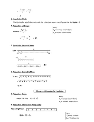 = 
th th 
5 4  
= 3 
2 
 
3. Population Mode: 
3 3 
2 
The Mode of a set of observations is the value that occurs most frequently. So, Mode = 2 
4. Population Midrange: 
Midrange = 
XS+ XL 
2 
= 
2+5 
2 
= 
7 
2 
= 3.5 
5. Population Harmonic Mean: 
H. M. = 
N 
1 
푎1 
+ 
1 
푎2 
+−−−−−−−−−−−−−−−−−−−+ 
1 
푎푁 
= 8 
1 
2+1 
4+1 
2+1 
3+1 
5+1 
4+1 
3+1 
2 
= 
8 
.5+.25+.5+.33+.2+.25+.33+.5 
= 2.7 
6. Population Geometric Mean: 
N 
G. M. = √푎1 × 푎2 × 푎3 × − − − − − − − × 푎푁 
= √2 × 4 × 2 × 3 × 5 × 4 × 3 × 2 8 
= 2.95 
7. Population Range: 
Range = XL – XS = 5 – 2 = 3 
8. Population Interquartile Range (IQR): 
Ascending Order: 
IQR = Q3 – Q1 
Here, 
XS = Smallest observations 
XL = Largest observations 
Here, 
XL = Largest observations 
XS = Smallest observations 
Here, 
Q1 = First Quartile 
Q3 = Third Quartile 
Measures of Dispersion for Population 
2 2 2 3 3 4 4 5 
 