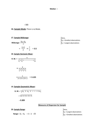 Median = 
= 3.5 
16. Sample Mode: There is no Mode. 
17. Sample Midrange: 
Midrange = 
XS+ XL 
2 
= 
2+5 
2 
= 
7 
2 
= 3.5 
18. Sample Harmonic Mean: 
H. M. = 
푛 
1 
푎1 
1 
푎2 
+ 
+−−−−−−−−+ 
1 
푎푛 
= 
4 
1 
2 
+ 
1 
3 
1 
4 
+ 
+ 
1 
5 
= 
4 
.5+.33+.25+.2 
= 3.125 
19. Sample Geometric Mean: 
푛 
G. M. = √푎1 × 푎2 × − − − × 푎푛 
= √2 × 4 × 3 × 5 4 
= 3.309 
Measures of Dispersion for Sample 
20. Sample Range: 
Range = XL – XS = 5 – 2 = 3 
Here, 
XS = Smallest observations 
XL = Largest observations 
Here, 
XL = Largest observations 
XS = Smallest observations 
 