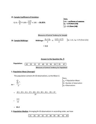 25. Sample Coefficient of Variation: 
C. V. = 
푆푥 
푋 
× 100 = 
1.29 
3.5 
× 100 = 36.85% 
Measures of Central Tendency for Sample 
26. Sample Midhinge: Midhinge = 
푄1+ 푄3 
2 
= 
2.25 + 4.75 
2 
= 3.5 
Answer to the Question No. 5 
Population: 
42 29 21 37 40 33 38 26 39 47 
Measures of Central Tendency for Population 
1. Population Mean (Average): 
The population contains N=10 observations, so the Mean is 
μx = 
= 
= 
 
x 
i 1 
N 
N 
i 
42 + 29 + 21 + 37 + 40 + 33 + 38 + 26 + 39 + 47 
352 
10 
= 35.2 
Q₁ = 2.25, Q₃ = 4.75 [from (21)] 
Here, 
μx = Population Mean 
N = Number of observation 
Xi = Observations 
10 
2. Population Median: Arranging N=10 observations in ascending order, we have 
21 26 29 33 37 38 39 40 42 47 
 
