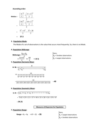 Ascending order: 
Median = 
= 
= 
N N 
2 
th th 
 
 
  
  
 
 
 
10 
2 
th th 
 
 
  
  
 
 
 
 th th 
5 6  
2 
= 37.5 
 
 
2 
10 2 
 
 
2 
 
3. Population Mode: 
2 
2 
 
 
 
2 
 
 
 
37 38 
2 
The Mode of a set of observations is the value that occurs most frequently. So, there is no Mode. 
4. Population Midrange: 
Midrange = 
XS+ XL 
2 
= 
21+47 
2 
= 
68 
2 
= 37.5 
5. Population Harmonic Mean: 
H. M. = 
푁 
1 
푎1 
+ 
1 
푎2 
+−−−−−−−−−−−−−−−+ 
1 
푎푁 
= 10 
1 
42+ 1 
29+ 1 
21+ 1 
37+ 1 
40+ 1 
33+ 1 
38+ 1 
26+ 1 
39+ 1 
47 
= 
10 
.02+.03+.04+.02+.02+.03+.02+.03+.02+.02 
= 40 
6. Population Geometric Mean: 
퐍 
G. M. = √푎1 × 푎2 × 푎3 × − − − − − − − × 푎푁 
= √42 × 29 × 21 × 37 × 40 × 33 × 38 × 26 × 39 × 47 ퟏퟎ 
= 34.31 
7. Population Range: 
Measures of Dispersion for Population 
Range = XL – XS = 47 – 21 = 26 
Here, 
XS = Smallest observations 
XL = Largest observations 
Here, 
XL = Largest observations 
XS = Smallest observations 
 