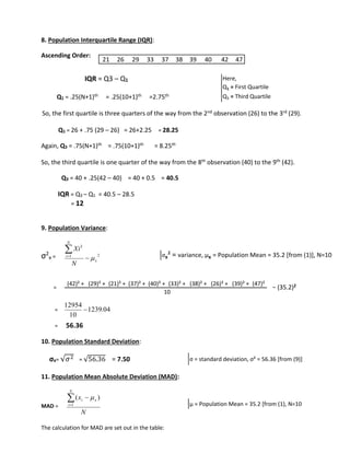 8. Population Interquartile Range (IQR): 
Ascending Order: 
IQR = Q3 – Q1 
Q1 = .25(N+1)th = .25(10+1)th =2.75th 
So, the first quartile is three quarters of the way from the 2nd observation (26) to the 3rd (29). 
Q1 = 26 + .75 (29 – 26) = 26+2.25 = 28.25 
Again, Q3 = .75(N+1)th = .75(10+1)th = 8.25th 
So, the third quartile is one quarter of the way from the 8th observation (40) to the 9th (42). 
Q3 = 40 + .25(42 – 40) = 40 + 0.5 = 40.5 
IQR = Q3 – Q1 = 40.5 – 28.5 
= 12 
9. Population Variance: 
σ2 
x = 
2 
Xi 
− = (35.2)2 
= 
12954 
= 56.36 
10. Population Standard Deviation: 
σx= √휎2 = √56.36 = 7.50 
11. Population Mean Absolute Deviation (MAD): 
MAD = 
 
x 
i x The calculation for MAD are set out in the table: 
Here, 
Q1 = First Quartile 
Q3 = Third Quartile 
1 2 
x 
N 
i 
N 
 
 
 
1239.04 
10 
 
N 
N 
i 
 
1 
(  ) 
21 26 29 33 37 38 39 40 42 47 
σx² = variance, μx = Population Mean = 35.2 [from (1)], N=10 
(42)² + (29)² + (21)² + (37)² + (40)² + (33)² + (38)² + (26)² + (39)² + (47)² 
10 
σ = standard deviation, σ² = 56.36 [from (9)] 
μ = Population Mean = 35.2 [from (1), N=10 
 