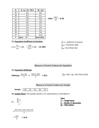 ∴ MAD = 
63.6 
10 
= 6.36 
Xi Xi - μx = Xi - 35.2 (Xi - μx) 
42 6.8 6.8 
29 -6.2 6.2 
21 -14.2 14.2 
37 1.8 1.8 
40 4.8 4.8 
33 -2.2 2.2 
38 2.8 2.8 
26 -9.2 9.2 
39 3.8 3.8 
47 11.8 11.8 
* Sums = 0 Sums=63.6 
12. Population Coefficient of Variation: 
C. V. = 
σx 
μx 
× 100 = 
7.50 
35.2 
× 100 = 21.30% 
Measures of Central Tendency for Population 
13. Population Midhinge: 
Midhinge = 
푄1+ 푄3 
2 
= 
28.5+ 40.5 
2 
= 34.5 
Measures of Central Tendency for Sample 
Sample: 
14. Sample Mean: The sample contains n=5, observations, so the Mean is 
퐗̅ 
= 
= 
X 
i  
1 
29 + 21 + 33 + 39 + 47 
5 
= 
169 
5 
= 33.8 
n 
n 
i 
C.V = coefficient of variation 
σx = 7.50 [from (10)] 
μx = 35.2 [from (1)] 
Q₁ = 28.5, Q₃ = 40.5 [from (21)] 
29 21 33 39 47 
 