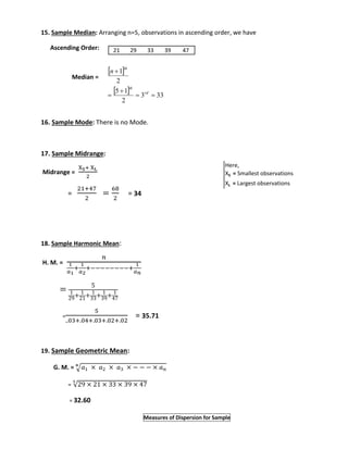 15. Sample Median: Arranging n=5, observations in ascending order, we have 
Ascending Order: 
Median = 
21 29 33 39 47 
1 
5 1 
16. Sample Mode: There is no Mode. 
17. Sample Midrange: 
Midrange = 
XS+ XL 
2 
= 
21+47 
2 
= 
68 
2 
= 34 
18. Sample Harmonic Mean: 
H. M. = 
푛 
1 
푎1 
+ 
1 
푎2 
+−−−−−−−−+ 
1 
푎푛 
= 5 
1 
29+ 1 
21+ 1 
33+ 1 
39+ 1 
47 
= 
5 
..03+.04+.03+.02+.02 
= 35.71 
19. Sample Geometric Mean: 
퐧 
G. M. = √푎1 × 푎2 × 푎3 × − − − × 푎푛 
= √29 × 21 × 33 × 39 × 47 5 
= 32.60 
Here, 
XS = Smallest observations 
XL = Largest observations 
Measures of Dispersion for Sample 
  
  
3 33 
2 
2 
  
 
 
 
rd 
th 
th n 
 