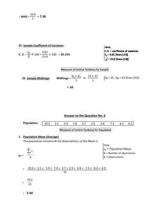 ∴ MAD = 
36.8 
5 
= 7.36 
25. Sample Coefficient of Variation: 
C. V. = 
푆푥 
푋 
× 100 = 
9.85 
33.8 
× 100 = 29.14% 
Measures of Central Tendency for Sample 
26. Sample Midhinge: Midhinge = 
푄1+ 푄3 
2 
= 
25 + 43 
2 
= 34 
Answer to the Question No. 6 
Population: 
10.2 3.1 5.9 7.0 3.7 2.9 6.8 7.3 8.2 4.3 
Measures of Central Tendency for Population 
1. Population Mean (Average): 
The population contains N=10 observations, so the Mean is 
μx = 
= 
= 
x 
i 1 
N 
59.4 
= 5.94 
Q₁ = 25, Q₃ = 43 [from (21)] 
N 
i 
10 
Here, 
μx = Population Mean 
N = Number of observation 
Xi = Observations 
10.2 + 3.1 + 5.9 + 7.0 + 3.7 + 2.9 + 6.8 + 7.3 + 8.2 + 4.3 
10 
 