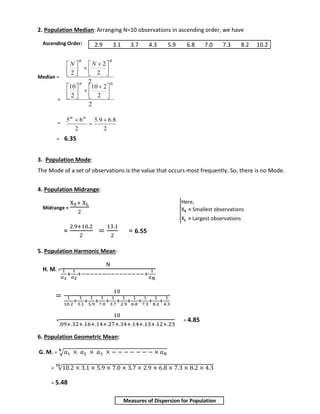 2. Population Median: Arranging N=10 observations in ascending order, we have 
Ascending Order: 
Median = 
= 
= 
2.9 3.1 3.7 4.3 5.9 6.8 7.0 7.3 8.2 10.2 
 
 
  
  
10 
 
 
  
  
5 6  
= 6.35 
 
10 2 
 
5.9 6.8 
3. Population Mode: 
The Mode of a set of observations is the value that occurs most frequently. So, there is no Mode. 
4. Population Midrange: 
Midrange = 
XS+ XL 
2 
= 
2.9+10.2 
2 
= 
13.1 
2 
= 6.55 
5. Population Harmonic Mean: 
H. M. = 
N 
1 
푎1 
+ 
1 
푎2 
+−−−−−−−−−−−−−−−+ 
1 
푎푁 
= 
10 
1 
10.2 
+ 
1 
3.1 
+ 
1 
5.9 
1 
7.0 
+ 
+ 
1 
3.7 
+ 
1 
2.9 
+ 
1 
6.8 
1 
7.3 
+ 
+ 
1 
8.2 
+ 
1 
4.3 
= 
10 
.09+.32+.16+.14+.27+.34+.14+.13+.12+.23 
= 4.85 
6. Population Geometric Mean: 
퐍 
G. M. = √푎1 × 푎2 × 푎3 × − − − − − − − × 푎푁 
= √10.2 × 3.1 × 5.9 × 7.0 × 3.7 × 2.9 × 6.8 × 7.3 × 8.2 × 4.3 ퟏퟎ 
= 5.48 
2 
2 
2 
2 
th th 
N N 
 
 
 
 
 
 
 
2 
2 
2 
th th 
 
 
 
 
 
 
 
2 
2 
 
 th th 
Here, 
XS = Smallest observations 
XL = Largest observations 
Measures of Dispersion for Population 
 