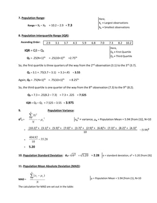 7. Population Range: 
Range = XL – XS = 10.2 – 2.9 = 7.3 
8. Population Interquartile Range (IQR): 
Ascending Order: 
IQR = Q3 – Q1 
2.9 3.1 3.7 4.3 5.9 6.8 7.0 7.3 8.2 10.2 
Q1 = .25(N+1)th = .25(10+1)th =2.75th 
So, the first quartile is three quarters of the way from the 2nd observation (3.1) to the 3rd (3.7). 
Q1 = 3.1 + .75(3.7 – 3.1) = 3.1+.45 = 3.55 
Again, Q3 = .75(N+1)th = .75(10+1)th = 8.25th 
So, the third quartile is one quarter of the way from the 8th observation (7.3) to the 9th (8.2). 
Q3 = 7.3 + .25(8.2 – 7.3) = 7.3 + .225 = 7.525 
IQR = Q3 – Q1 = 7.525 – 3.55 = 3.975 
9. Population Variance: 
σ2 
x = 
2 
Xi 
− (5.94)= 2 
= 
404.82 
= 5.20 
10. Population Standard Deviation: σx= √σ2 = √5.20 = 2.28 
11. Population Mean Absolute Deviation (MAD): 
MAD = 
 
x 
i x The calculation for MAD are set out in the table: 
Here, 
XL = Largest observations 
XS = Smallest observations 
Here, 
Q1 = First Quartile 
Q3 = Third Quartile 
1 2 
x 
N 
i 
N 
 
 
 
35.28 
10 
 
N 
N 
i 
 
1 
(  ) 
σx² = variance, μx = Population Mean = 5.94 [from (1)], N=10 
(10.2)² + (3.1)² + (5.9)² + (7.0)² + (3.7)² + (2.9)² + (6.8)²+ (7.3)² + (8.2)² + (4.3)² 
10 
σ = standard deviation, σ² = 5.20 [from (9)] 
μ = Population Mean = 5.94 [from (1), N=10 
 