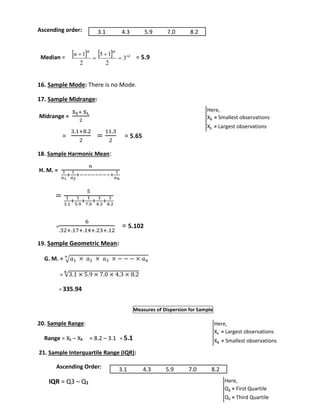 Ascending order: 
 n 
1 
 th  5 1 
 th rd 
Median = = 5.9 
16. Sample Mode: There is no Mode. 
17. Sample Midrange: 
Midrange = 
XS+ XL 
2 
= 
3.1+8.2 
2 
= 
11.3 
2 
= 5.65 
18. Sample Harmonic Mean: 
H. M. = 
푛 
1 
푎1 
1 
푎2 
+ 
+−−−−−−−−+ 
1 
푎푛 
= 
5 
1 
3.1 
+ 
1 
5.9 
1 
7.0 
+ 
+ 
1 
4.3 
+ 
1 
8.2 
= 
6 
.32+.17+.14+.23+.12 
= 5.102 
19. Sample Geometric Mean: 
푛 
G. M. = √푎1 × 푎2 × 푎3 × − − − × 푎푛 
= √3.1 × 5.9 × 7.0 × 4.3 × 8.2 ퟔ 
= 335.94 
Measures of Dispersion for Sample 
20. Sample Range: 
Range = XL – XS = 8.2 – 3.1 = 5.1 
21. Sample Interquartile Range (IQR): 
Ascending Order: 
IQR = Q3 – Q1 
3 
2 
2 
 
 
 
 
Here, 
XS = Smallest observations 
XL = Largest observations 
Here, 
XL = Largest observations 
XS = Smallest observations 
Here, 
Q1 = First Quartile 
Q3 = Third Quartile 
3.1 4.3 5.9 7.0 8.2 
3.1 4.3 5.9 7.0 8.2 
 