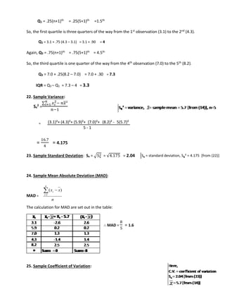 Q1 = .25(n+1)th = .25(5+1)th =1.5th 
So, the first quartile is three quarters of the way from the 1st observation (3.1) to the 2nd (4.3). 
Q1 = 3.1 + .75 (4.3 – 3.1) = 3.1 + .90 = 4 
Again, Q3 = .75(n+1)th = .75(5+1)th = 4.5th 
So, the third quartile is one quarter of the way from the 4th observation (7.0) to the 5th (8.2). 
Q3 = 7.0 + .25(8.2 – 7.0) = 7.0 + .30 = 7.3 
IQR = Q3 – Q1 = 7.3 – 4 = 3.3 
22. Sample Variance: 
Sx 
Σ 푥푖 
2 = 
2− 푛푥² 푛푖 
=1 
푛−1 
= 
= 
(3.1)²+ (4.3)²+ (5.9)²+ (7.0)²+ (8.2)² - 5(5.7)² 
16.7 
4 
= 4.175 
2 = √4.175 = 2.04 
5 - 1 
23. Sample Standard Deviation: Sx = √Sx 
24. Sample Mean Absolute Deviation (MAD): 
MAD = 
i  
x x 
( ) 
n 
n 
i 
 
1 
The calculation for MAD are set out in the table: 
∴ MAD = 
8 
5 
= 1.6 
25. Sample Coefficient of Variation: 
Sx = standard deviation, Sx² = 4.175 [from (22)] 
 