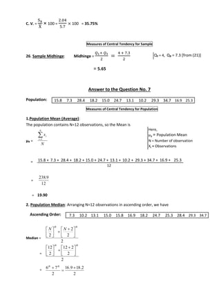 C. V. = 
Sx 
X 
× 100 = 
2.04 
5.7 
× 100 = 35.75% 
Measures of Central Tendency for Sample 
26. Sample Midhinge: Midhinge = 
푄1+ 푄3 
2 
= 
4 + 7.3 
2 
= 5.65 
Answer to the Question No. 7 
Population: 
15.8 7.3 28.4 18.2 15.0 24.7 13.1 10.2 29.3 34.7 16.9 25.3 
Measures of Central Tendency for Population 
1.Population Mean (Average): 
The population contains N=12 observations, so the Mean is 
μx = 
= 
= 
 
x 
i 1 
N 
238.9 
= 19.90 
2. Population Median: Arranging N=12 observations in ascending order, we have 
Ascending Order: 
Median = 
= 
= 
Q₁ = 4, Q₃ = 7.3 [from (21)] 
N 
i 
12 
  
  
2 
2 
2 
2 
th th 
N N 
 
 
 
 
 
 
  
  
12 2 
2 
2 
12 
2 
th th 
 
 
 
 
 
 
 
6 7  
16.9 18.2 
2 
2 
 
 th th 
Here, 
μx = Population Mean 
N = Number of observation 
Xi = Observations 
15.8 + 7.3 + 28.4 + 18.2 + 15.0 + 24.7 + 13.1 + 10.2 + 29.3 + 34.7 + 16.9 + 25.3 
12 
7.3 10.2 13.1 15.0 15.8 16.9 18.2 24.7 25.3 28.4 29.3 34.7 
 
