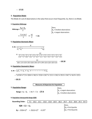 = 17.55 
3. Population Mode: 
The Mode of a set of observations is the value that occurs most frequently. So, there is no Mode. 
4. Population Midrange: 
Midrange = 
XS+ XL 
2 
= 
7.3+34.7 
2 
= 
42 
2 
= 21 
5. Population Harmonic Mean: 
H. M. = 
푁 
1 
푎1 
+ 
1 
푎2 
+−−−−−−−−−−−−−−−+ 
1 
푎푁 
= 
12 
1 
15.8 
+ 
1 
7.3 
+ 
1 
28.4 
+ 
1 
18.2 
+ 
1 
15 
+ 
1 
24.7 
+ 
1 
13.1 
1 
10.2 
+ 
1 
29.3 
+ 
1 
34.7 
+ 
+ 
1 
16.9 
+ 
1 
25.3 
= 
12 
.06+.13+.03+.05+.06+.04+.07+.09+.03+.02+.05+.03 
= 18.18 
6. Population Geometric Mean: 
퐍 
G. M. = √푎1 × 푎2 × 푎3 × − − − − − − − × 푎푁 
= √15.8 × 7.3 × 28.4 × 18.2 × 15.0 × 24.7 × 13.1 × 10.2 × 29.3 × 34.7 × 16.9 × 25.3 ퟏퟐ 
= 18.15 
7. Population Range: 
Range = XL – XS = 34.7 – 7.3 = 27.4 
8. Population Interquartile Range (IQR): 
Ascending Order: 
IQR = Q3 – Q1 
Q1 = .25(N+1)th = .25(12+1)th =3.25th 
Here, 
XS = Smallest observations 
XL = Largest observations 
Here, 
XL = Largest observations 
XS = Smallest observations 
Here, 
Q1 = First Quartile 
Q3 = Third Quartile 
Measures of Dispersion for Population 
7.3 10.2 13.1 15.0 15.8 16.9 18.2 24.7 25.3 28.4 29.3 34.7 
 