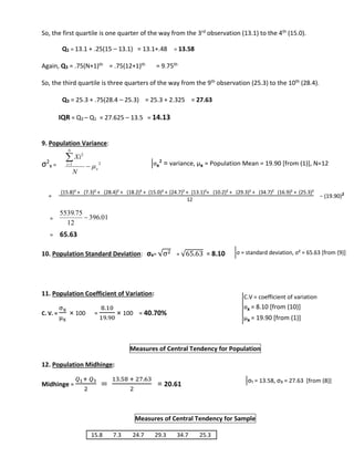 So, the first quartile is one quarter of the way from the 3rd observation (13.1) to the 4th (15.0). 
Q1 = 13.1 + .25(15 – 13.1) = 13.1+.48 = 13.58 
Again, Q3 = .75(N+1)th = .75(12+1)th = 9.75th 
So, the third quartile is three quarters of the way from the 9th observation (25.3) to the 10th (28.4). 
Q3 = 25.3 + .75(28.4 – 25.3) = 25.3 + 2.325 = 27.63 
IQR = Q3 – Q1 = 27.625 – 13.5 = 14.13 
9. Population Variance: 
σ2 
x = 
2 
Xi 
σx² = variance, μx = Population Mean = 19.90 [from (1)], N=12 
(15.8)² + (7.3)² + (28.4)² + (18.2)² + (15.0)² + (24.7)² + (13.1)²+ (10.2)² + (29.3)² + (34.7)² (16.9)² + (25.3)² 
− (19.90)= 2 
= 
5539.75 
= 65.63 
10. Population Standard Deviation: σx= √σ2 = √65.63 = 8.10 
11. Population Coefficient of Variation: 
C. V. = 
σx 
μx 
× 100 = 
8.10 
19.90 
× 100 = 40.70% 
Measures of Central Tendency for Population 
12. Population Midhinge: 
Midhinge = 
푄1+ 푄3 
2 
= 
13.58 + 27.63 
2 
= 20.61 
Measures of Central Tendency for Sample 
1 2 
x 
N 
i 
N 
  
 
 
396.01 
12 
 
12 
σ = standard deviation, σ² = 65.63 [from (9)] 
C.V = coefficient of variation 
σx = 8.10 [from (10)] 
μx = 19.90 [from (1)] 
σ₁ = 13.58, σ₃ = 27.63 [from (8)] 
Here, 
Q1 = First Quartile 
Q3 = Third Quartile 
15.8 7.3 24.7 29.3 34.7 25.3 
 
