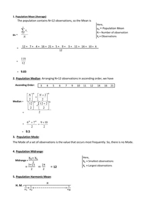 1. Population Mean (Average): 
The population contains N=12 observations, so the Mean is 
μx = 
= 
= 
 
x 
i 1 
N 
12 + 7 + 4 + 16 + 21 + 5 + 9 + 3 + 11 + 14 + 10 + 6 
118 
= 9.83 
2. Population Median: Arranging N=12 observations in ascending order, we have 
Ascending Order: 
Median = 
= 
= 
 
12 
 
6 7  
= 9.5 
 
 
 
  
   
  
12 2 
 
 
9 10 
3. Population Mode: 
The Mode of a set of observations is the value that occurs most frequently. So, there is no Mode. 
4. Population Midrange: 
Midrange = 
XS+ XL 
2 
= 
3+21 
2 
= 
24 
2 
= 12 
5. Population Harmonic Mean: 
H. M. = 
푁 
1 
푎1 
+ 
1 
푎2 
+−−−−−−−−−−−−−−−+ 
1 
푎푁 
N 
i 
12 
2 
2 
2 
2 
th th 
N N 
 
 
 
 
 
 
 
2 
2 
2 
th th 
 
 
 
 
 
 
 
2 
2 
 
 th th 
Here, 
μx = Population Mean 
N = Number of observation 
Xi = Observations 
Here, 
XS = Smallest observations 
XL = Largest observations 
12 
3 4 5 6 7 9 10 11 12 14 16 21 
 