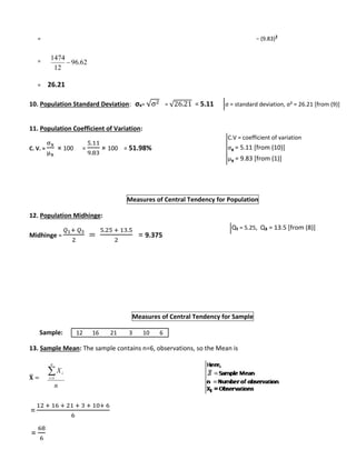 = − (9.83)2 
= 
147 4 
= 26.21 
10. Population Standard Deviation: σx= √σ2 = √26.21 = 5.11 
11. Population Coefficient of Variation: 
C. V. = 
σx 
μx 
× 100 = 
5.11 
9.83 
× 100 = 51.98% 
Measures of Central Tendency for Population 
12. Population Midhinge: 
Midhinge = 
푄1+ 푄3 
2 
= 
5.25 + 13.5 
2 
= 9.375 
Measures of Central Tendency for Sample 
Sample: 
13. Sample Mean: The sample contains n=6, observations, so the Mean is 
퐗̅ 
= 
= 
X 
i 1 
12 + 16 + 21 + 3 + 10+ 6 
6 
= 
68 
6 
62. 96 
12 
 
n 
n 
i 
σ = standard deviation, σ² = 26.21 [from (9)] 
C.V = coefficient of variation 
σx = 5.11 [from (10)] 
μx = 9.83 [from (1)] 
Q₁ = 5.25, Q₃ = 13.5 [from (8)] 
12 16 21 3 10 6 
 