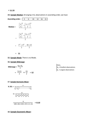 = 11.33 
14. Sample Median: Arranging n=6, observations in ascending order, we have 
Ascending order: 
Median = 
= 
= 
 
6 
 
3 6 10 12 16 21 
3 4  
= 11 
 
  
  
 
  
  
2 6 
 
 
10 12 
15. Sample Mode: There is no Mode. 
16. Sample Midrange: 
Midrange = 
XS+ XL 
2 
= 
3+21 
2 
= 
24 
2 
= 12 
17. Sample Harmonic Mean: 
H. M. = 
푛 
1 
푎1 
1 
푎2 
+ 
+−−−−−−−−+ 
1 
푎푛 
= 
6 
1 
12 
+ 
1 
16 
+ 
1 
3 
+ 
1 
3 
1 
10 
+ 
+ 
1 
6 
= 
6 
.08+.06+.04+.33+.1+.16 
= 8.10 
18. Sample Geometric Mean: 
Here, 
XS = Smallest observations 
XL = Largest observations 
2 
2 
2 
2 
th th 
n n 
 
 
 
 
 
 
 
2 
2 
2 
th th 
 
 
 
 
 
 
 
2 
2 
 
 rd th 
 