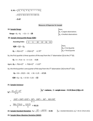 푛 
G. M. = √푎1 × 푎2 × 푎3 × − − − × 푎푛 
= √12 × 16 × 21 × 3 × 10 × 6 ퟔ 
= 9.47 
Measures of Dispersion for Sample 
19. Sample Range: 
Range = XL – XS = 21 – 3 = 18 
20. Sample Interquartile Range (IQR): 
Ascending Order: 
IQR = Q3 – Q1 
Q1 = .25(n+1)th = .25(6+1)th =1.75th 
So, the first quartile is three quarters of the way from the 1st observation (3) to the 2nd (6). 
Q1 = 3 + .75 (6 – 3) = 3 + 2.25 = 5.25 
Again, Q3 = .75(n+1)th = .75(6+1)th = 5.25th 
So, the third quartile is one quarter of the way from the 5th observation (16) to the 6th (21). 
Q3 = 16 + .25(21 – 16) = 16 + 1.25 = 17.25 
IQR = Q3 – Q1 = 17.25 – 5.25 = 12 
21. Sample Variance: 
2 = 
Sx 
2− 푛푥² 푛푖=1 
Σ 푥푖 
푛−1 
= 
= 
986−770.21 
5 
= 
215.79 
5 
= 43.15 
2 = √43.15 = 6.56 
22. Sample Standard Deviation: Sx = √Sx 
23. Sample Mean Absolute Deviation (MAD): 
Here, 
XL = Largest observations 
XS = Smallest observations 
Here, 
Q1 = First Quartile 
Q3 = Third Quartile 
3 6 10 12 16 21 
(12)² + (16)² + (21)² + (3)²+ (10)² + (6)² - 6(11.33)² 
6 - 1 
Sx = standard deviation, Sx² = 43.15 [from (21)] 
 