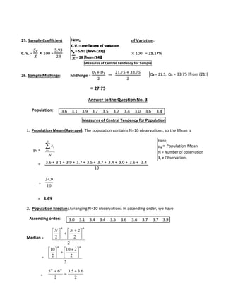 25. Sample Coefficient of Variation: 
C. V. = 
푆푥 
푋 
× 100 = 
5.93 
28 
× 100 = 21.17% 
Measures of Central Tendency for Sample 
26. Sample Midhinge: Midhinge = 
푄1+ 푄3 
2 
= 
21.75 + 33.75 
2 
= 27.75 
Answer to the Question No. 3 
Population: 
3.6 3.1 3.9 3.7 3.5 3.7 3.4 3.0 3.6 3.4 
Measures of Central Tendency for Population 
1. Population Mean (Average): The population contains N=10 observations, so the Mean is 
μx = 
= 
= 
 
x 
i 1 
N 
9. 34 
= 3.49 
2. Population Median: Arranging N=10 observations in ascending order, we have 
Ascending order: 
Median = 
= 
= 
Q₁ = 21.5, Q₃ = 33.75 [from (21)] 
N 
i 
10 
  
  
2 
2 
2 
2 
th th 
N N 
 
 
 
 
 
 
  
  
10 2 
2 
2 
10 
2 
th th 
 
 
 
 
 
 
5 6  
3.5 3.6 
2 
2 
 
 th th 
Here, 
μx = Population Mean 
N = Number of observation 
Xi = Observations 
3.6 + 3.1 + 3.9 + 3.7 + 3.5 + 3.7 + 3.4 + 3.0 + 3.6 + 3.4 
10 
3.0 3.1 3.4 3.4 3.5 3.6 3.6 3.7 3.7 3.9 
 