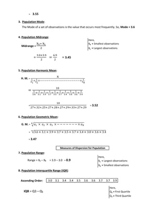 = 3.55 
3. Population Mode: 
The Mode of a set of observations is the value that occurs most frequently. So, Mode = 3.6 
4. Population Midrange: 
Midrange = 
XS+ XL 
2 
= 
3.0+3.9 
2 
= 
6.9 
2 
= 3.45 
5. Population Harmonic Mean: 
H. M. = 
N 
1 
푎1 
+ 1 
푎2 
+−−−−−−−−−−−−−−−−−−−+ 1 
푎푁 
= 
10 
1 
3.6 
+ 
1 
3.1 
1 
3.9 
+ 
+ 
1 
3.7 
+ 
1 
3.5 
+ 
1 
3.7 
1 
3.4 
+ 
+ 
1 
3.0 
+ 
1 
3.6 
1 
3.4 
+ 
= 
10 
.27+.32+.25+.27+.28+.27+.29+.33+.27+.29 
= 3.52 
6. Population Geometric Mean: 
푁 
G. M. = √푎1 × 푎2 × 푎3 × − − − − − − − × 푎푁 
= √3.6 × 3.1 × 3.9 × 3.7 × 3.5 × 3.7 × 3.4 × 3.0 × 3.6 × 3.4 10 
= 3.47 
7. Population Range: 
Range = XL – XS = 3.9 – 3.0 = 0.9 
8. Population Interquartile Range (IQR): 
Ascending Order: 
IQR = Q3 – Q1 
Here, 
XS = Smallest observations 
XL = Largest observations 
Here, 
XL = Largest observations 
XS = Smallest observations 
Here, 
Q1 = First Quartile 
Q3 = Third Quartile 
Measures of Dispersion for Population 
3.0 3.1 3.4 3.4 3.5 3.6 3.6 3.7 3.7 3.9 
 