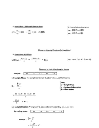 12. Population Coefficient of Variation: 
C. V. = 
σx 
μx 
× 100 = 
.262 
3.49 
× 100 = 7.50% 
Measures of Central Tendency for Population 
13. Population Midhinge: 
Midhinge = 
푄1+ 푄3 
2 
= 
3.325 + 3.7 
2 
= 3.51 
Measures of Central Tendency for Sample 
Sample: 
14. Sample Mean: The sample contains n=6, observations, so the Mean is 
퐗̅ 
= 
= 
 
X 
i 1 
n 
3.6 + 3.0 + 3.7 + 3.4 + 3.9 
5 
= 
17.6 
5 
= 3.52 
15. Sample Median: Arranging n=6, observations in ascending order, we have 
Ascending order: 
Median = 
n 
i 
 1 
 
  th 
rd 
th n 
3 
5 1 
2 
2 
 
 
 
 
Q₁ = 3.325, Q₃ = 3.7 [from (8)] 
3.6 3.0 3.7 3.4 3.9 
3.0 3.4 3.6 3.7 3.9 
C.V = coefficient of variation 
σx = .262 [from (10)] 
μx = 3.49 [from (1)] 
 