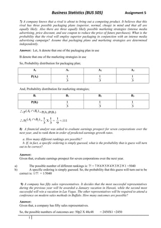 Business Statistics (BUS 505) Assignment 5 
7) A company knows that a rival is about to bring out a competing product. It believes that this 
rival has three possible packaging plans (superior, normal, cheap) in mind and that all are 
equally likely. Also there are three equally likely possible marketing strategies (intense media 
advertising, price discount, and use coupon to reduce the price of future purchases). What is the 
probability that the rival will employ superior packaging in conjunction with an intense media 
advertising campaign? Assume that packaging plans and marketing strategies are determined 
independently. 
Answer: Let, A denote that one of the packaging plan in use 
B denote that one of the marketing strategies in use 
So, Probability distribution for packaging plan; 
Ai A1 A2 A3 
P(Ai) 
1 
3 
1 
3 
1 
3 
And, Probability distribution for marketing strategies; 
Bi B1 B2 B3 
P(Bi) 
1 
3 
1 
3 
1 
3 
P(A1 ÇB1)= P(A1)P(B1) 
P((A1 ÇB1)= 1 X 3 
3 
1 = 9 
1 =.111 
8) A financial analyst was asked to evaluate earnings prospect for seven corporations over the 
next year, and to rank them in order of predicted earnings growth rates. 
a. How many different rankings are possible? 
b. If, in fact, a specific ordering is simply guessed, what is the probability that is guess will turn 
out to be correct? 
Answer: 
Given that, evaluate earnings prospect for seven corporations over the next year. 
a) The possible number of different rankings is: 7! = 7´6´5´4´3´2´1 =5040 
b) A specific ordering is simply guessed. So, the probability that this guess will turn out to be 
correct is: 1/7! = 1/5040 
9) A company has fifty sales representatives. It decides that the most successful representatives 
during the previous year will be awarded a January vacation in Hawaii, while the second most 
successful will win a vacation in Las Vegas. The other representatives will be required to attend a 
conference on modern sales methods in Buffalo. How many outcomes are possible? 
Answer: 
Given that, a company has fifty sales representatives. 
So, the possible numbers of outcomes are: 50p2 X 48c48 = 2450X1 =2450 
1 
 